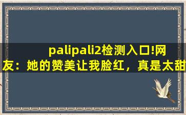palipali2检测入口!网友：她的赞美让我脸红，真是太甜了。